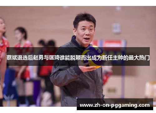 蔡斌退选后赵勇与匡琦谁能脱颖而出成为新任主帅的最大热门 蔡斌退选后赵勇与匡琦谁能脱颖而出成为新任主帅的最大热门