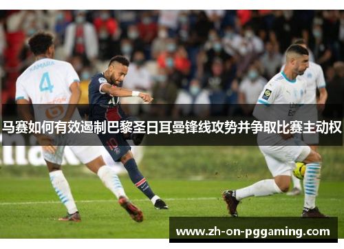 马赛如何有效遏制巴黎圣日耳曼锋线攻势并争取比赛主动权 马赛如何有效遏制巴黎圣日耳曼锋线攻势并争取比赛主动权
