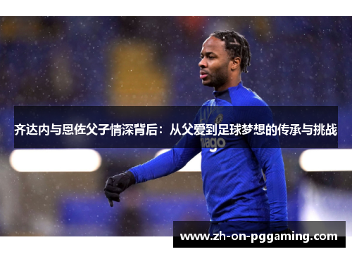 齐达内与恩佐父子情深背后:从父爱到足球梦想的传承与挑战 齐达内与恩佐父子情深背后:从父爱到足球梦想的传承与挑战