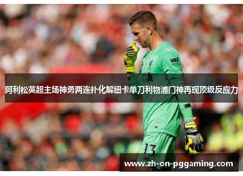 阿利松英超主场神勇两连扑化解纽卡单刀利物浦门神再现顶级反应力 阿利松英超主场神勇两连扑化解纽卡单刀利物浦门神再现顶级反应力
