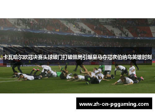 卡瓦哈尔欧冠决赛头球破门打破僵局引爆皇马夺冠夜伯纳乌英雄时刻